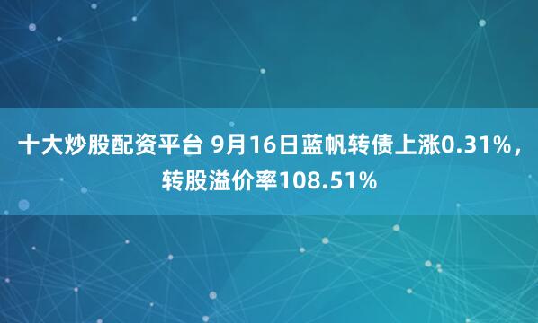 十大炒股配资平台 9月16日蓝帆转债上涨0.31%，转股溢价率108.51%