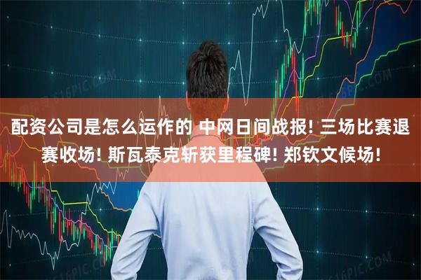 配资公司是怎么运作的 中网日间战报! 三场比赛退赛收场! 斯瓦泰克斩获里程碑! 郑钦文候场!
