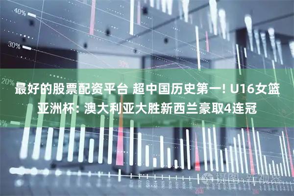 最好的股票配资平台 超中国历史第一! U16女篮亚洲杯: 澳大利亚大胜新西兰豪取4连冠