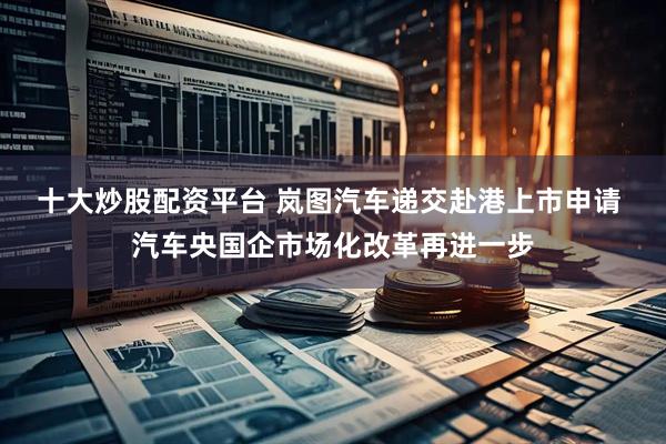十大炒股配资平台 岚图汽车递交赴港上市申请 汽车央国企市场化改革再进一步