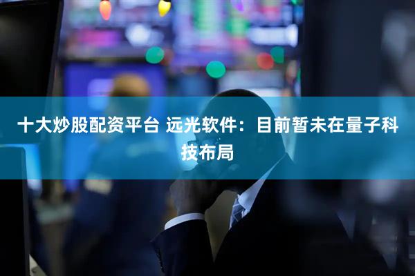十大炒股配资平台 远光软件：目前暂未在量子科技布局