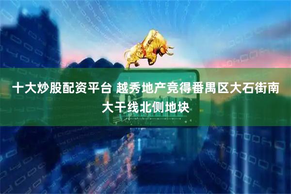 十大炒股配资平台 越秀地产竞得番禺区大石街南大干线北侧地块