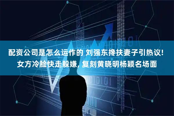 配资公司是怎么运作的 刘强东搀扶妻子引热议! 女方冷脸快走躲嫌, 复刻黄晓明杨颖名场面