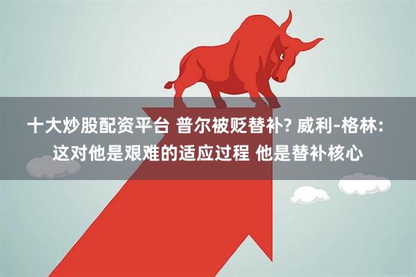 十大炒股配资平台 普尔被贬替补? 威利-格林: 这对他是艰难的适应过程 他是替补核心