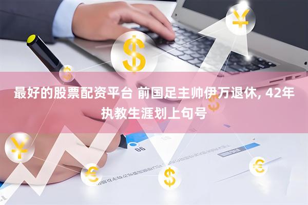最好的股票配资平台 前国足主帅伊万退休, 42年执教生涯划上句号