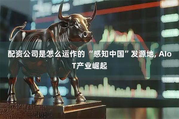 配资公司是怎么运作的 “感知中国”发源地, AIoT产业崛起