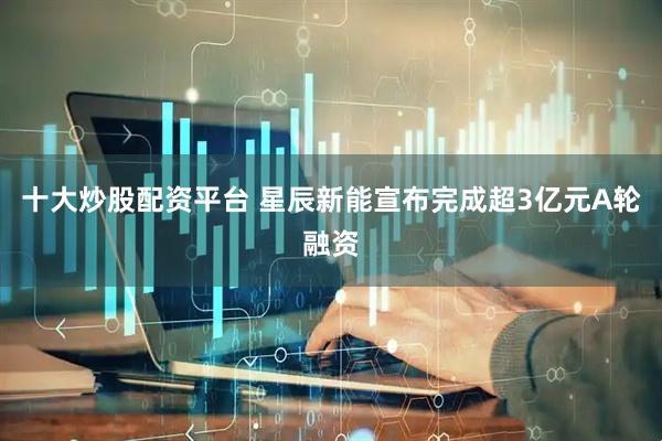 十大炒股配资平台 星辰新能宣布完成超3亿元A轮融资