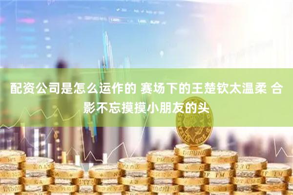 配资公司是怎么运作的 赛场下的王楚钦太温柔 合影不忘摸摸小朋友的头