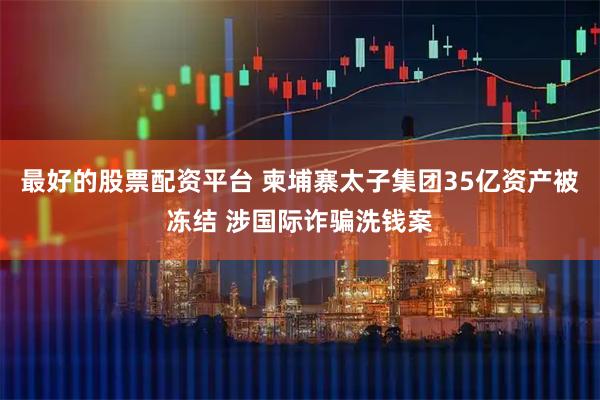 最好的股票配资平台 柬埔寨太子集团35亿资产被冻结 涉国际诈骗洗钱案