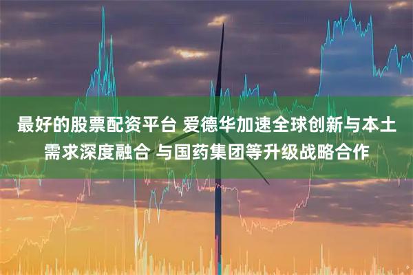 最好的股票配资平台 爱德华加速全球创新与本土需求深度融合 与国药集团等升级战略合作