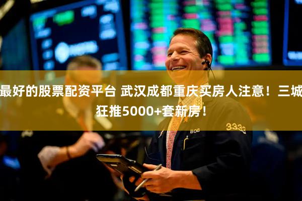最好的股票配资平台 武汉成都重庆买房人注意！三城狂推5000+套新房！