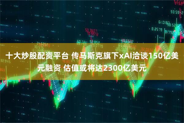 十大炒股配资平台 传马斯克旗下xAI洽谈150亿美元融资 估值或将达2300亿美元