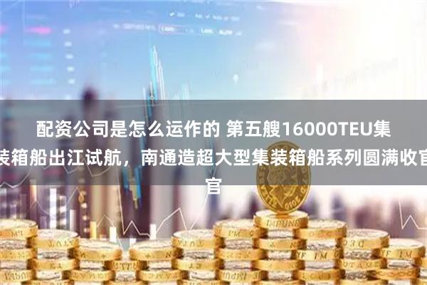 配资公司是怎么运作的 第五艘16000TEU集装箱船出江试航，南通造超大型集装箱船系列圆满收官