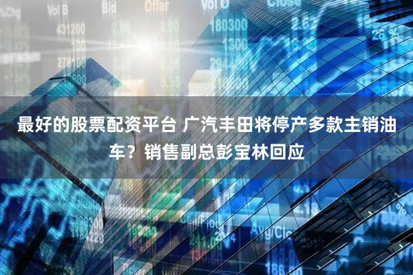 最好的股票配资平台 广汽丰田将停产多款主销油车？销售副总彭宝林回应