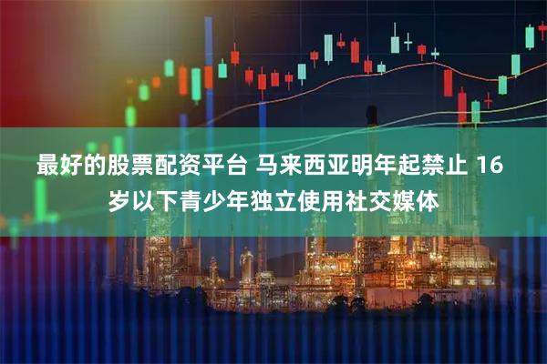 最好的股票配资平台 马来西亚明年起禁止 16 岁以下青少年独立使用社交媒体