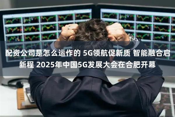配资公司是怎么运作的 5G领航促新质 智能融合启新程 2025年中国5G发展大会在合肥开幕
