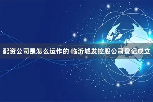 配资公司是怎么运作的 临沂城发控股公司登记成立