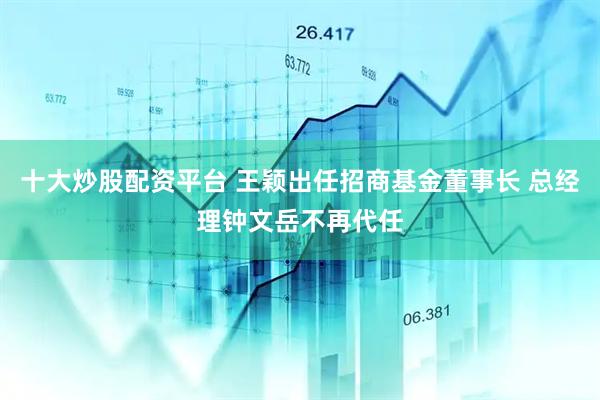 十大炒股配资平台 王颖出任招商基金董事长 总经理钟文岳不再代任