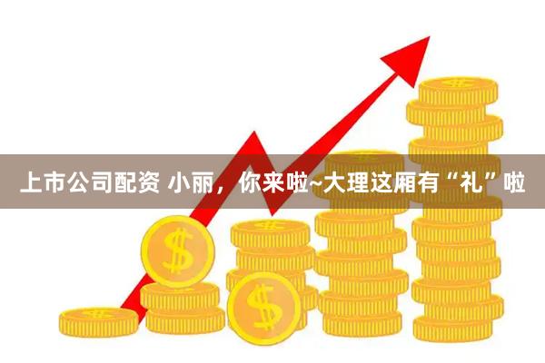 上市公司配资 小丽，你来啦~大理这厢有“礼”啦