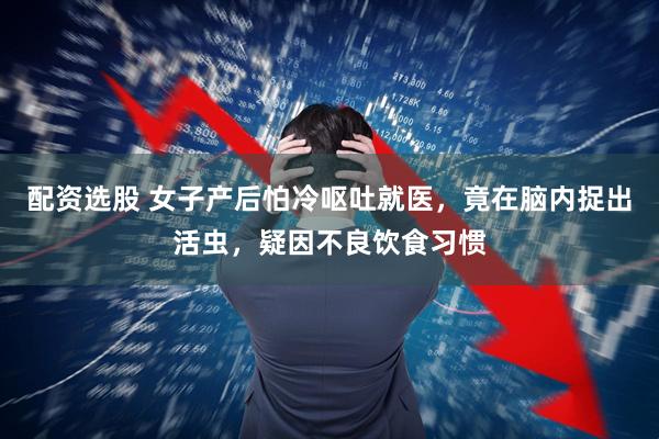 配资选股 女子产后怕冷呕吐就医，竟在脑内捉出活虫，疑因不良饮食习惯