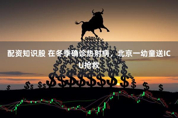 配资知识股 在冬季确诊热射病，北京一幼童送ICU抢救