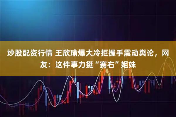 炒股配资行情 王欣瑜爆大冷拒握手震动舆论，网友：这件事力挺“赛右”姐妹