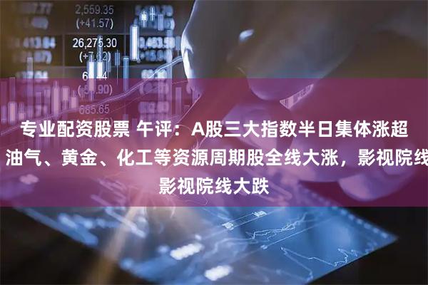 专业配资股票 午评：A股三大指数半日集体涨超1%，油气、黄金、化工等资源周期股全线大涨，影视院线大跌