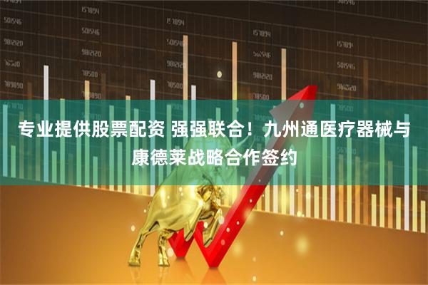 专业提供股票配资 强强联合！九州通医疗器械与康德莱战略合作签约