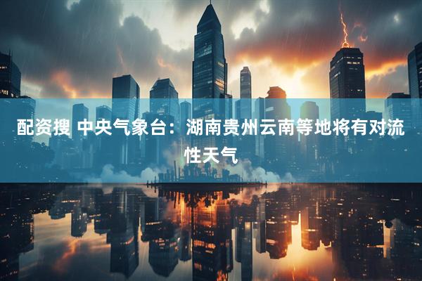 配资搜 中央气象台：湖南贵州云南等地将有对流性天气