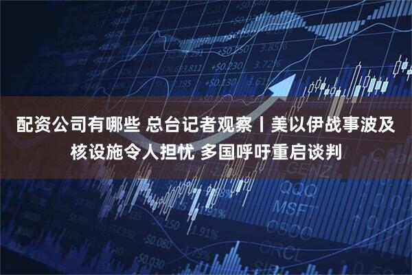 配资公司有哪些 总台记者观察丨美以伊战事波及核设施令人担忧 多国呼吁重启谈判