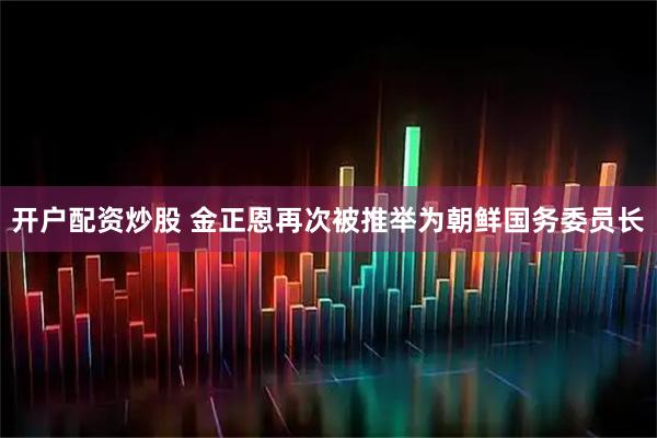 开户配资炒股 金正恩再次被推举为朝鲜国务委员长