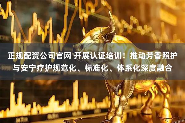 正规配资公司官网 开展认证培训！推动芳香照护与安宁疗护规范化、标准化、体系化深度融合