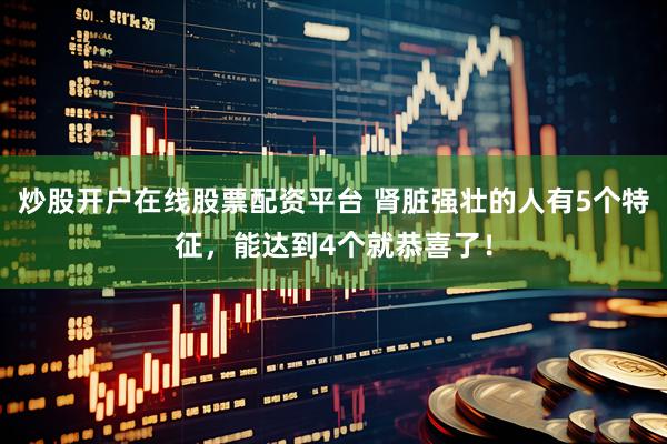 炒股开户在线股票配资平台 肾脏强壮的人有5个特征，能达到4个就恭喜了！