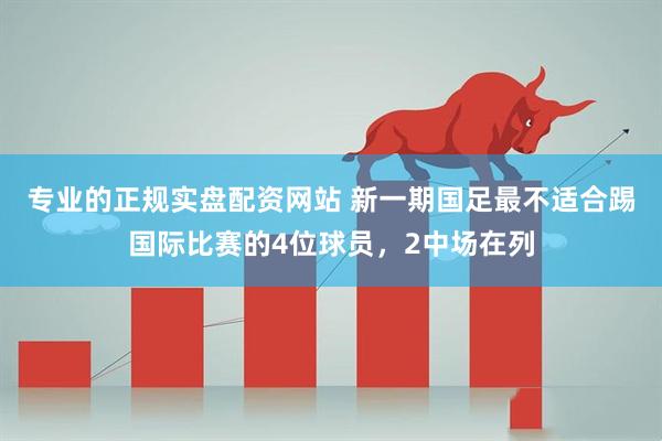 专业的正规实盘配资网站 新一期国足最不适合踢国际比赛的4位球员，2中场在列