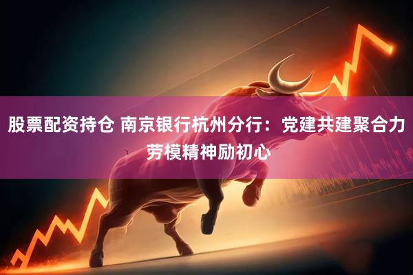 股票配资持仓 南京银行杭州分行：党建共建聚合力 劳模精神励初心