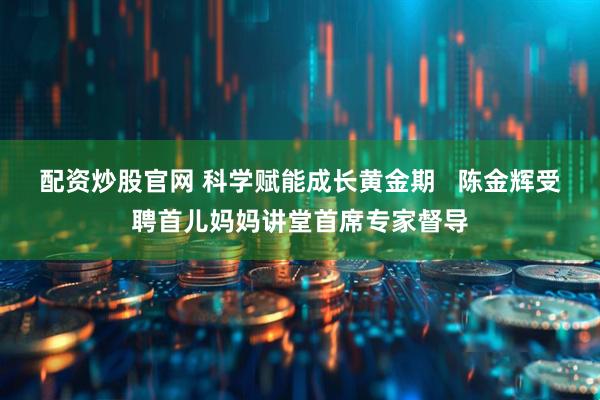 配资炒股官网 科学赋能成长黄金期   陈金辉受聘首儿妈妈讲堂首席专家督导