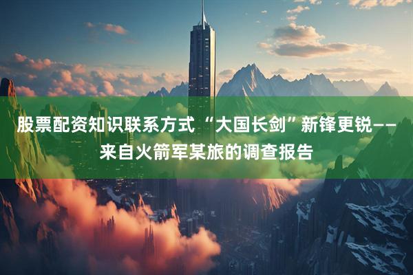 股票配资知识联系方式 “大国长剑”新锋更锐——来自火箭军某旅的调查报告
