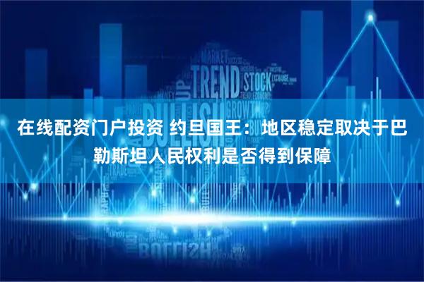 在线配资门户投资 约旦国王：地区稳定取决于巴勒斯坦人民权利是否得到保障
