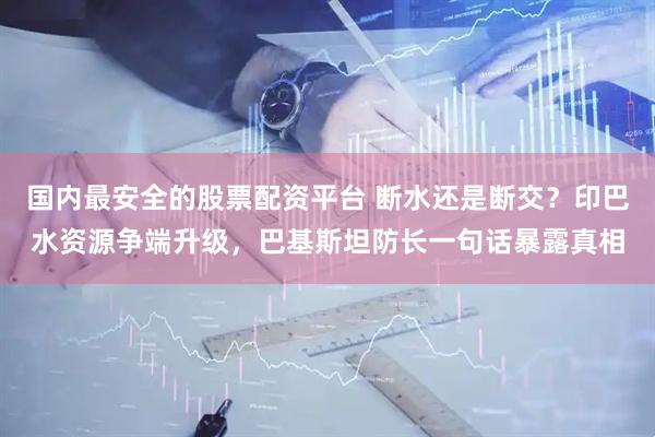国内最安全的股票配资平台 断水还是断交？印巴水资源争端升级，巴基斯坦防长一句话暴露真相