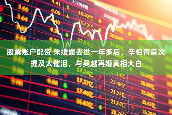 股票账户配资 朱媛媛去世一年多后，辛柏青首次提及太催泪，与吴越再婚真相大白