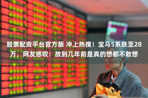 股票配资平台官方版 冲上热搜！宝马5系跌至28万，网友感叹：放到几年前是真的想都不敢想